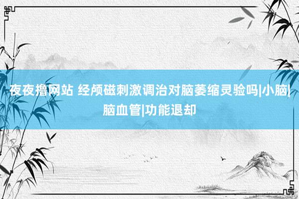 夜夜撸网站 经颅磁刺激调治对脑萎缩灵验吗|小脑|脑血管|功能退却