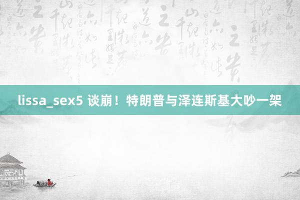 lissa_sex5 谈崩！特朗普与泽连斯基大吵一架