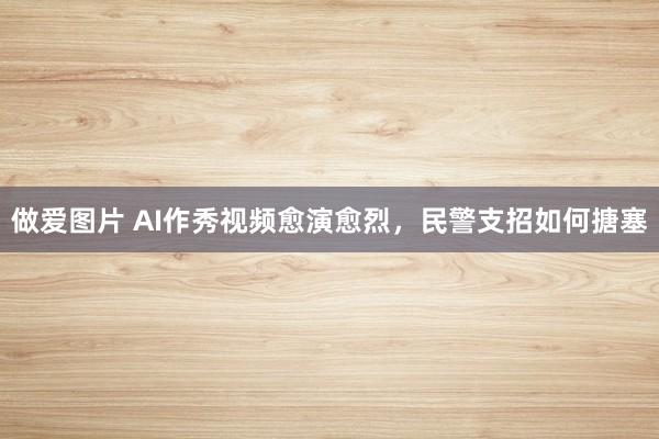 做爱图片 AI作秀视频愈演愈烈，民警支招如何搪塞