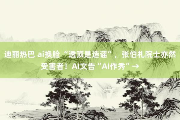 迪丽热巴 ai换脸 “透顶是造谣”，张伯礼院士亦然受害者！AI文告“AI作秀”→