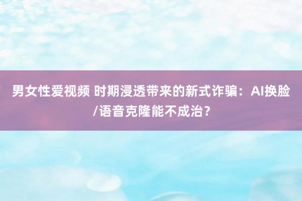 男女性爱视频 时期浸透带来的新式诈骗：AI换脸/语音克隆能不成治？
