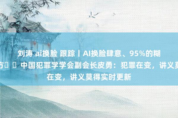 刘涛 ai换脸 跟踪丨AI换脸肆意、95%的糊弄导流第三方⋯⋯中国犯罪学学会副会长皮勇：犯罪在变，讲义莫得实时更新