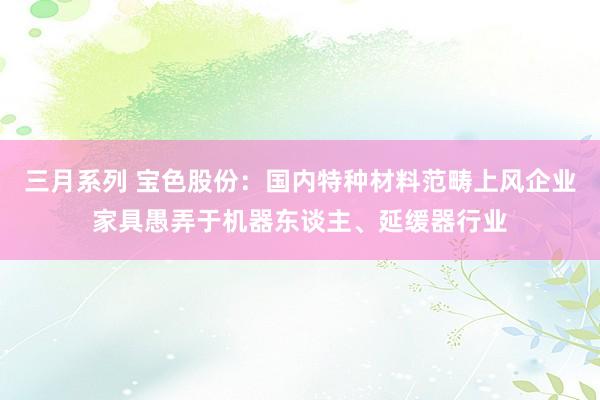 三月系列 宝色股份：国内特种材料范畴上风企业家具愚弄于机器东谈主、延缓器行业