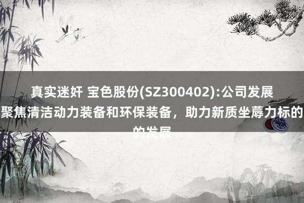 真实迷奸 宝色股份(SZ300402):公司发展策略聚焦清洁动力装备和环保装备，助力新质坐蓐力标的发展