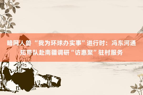 暗网人兽 “我为环球办实事”进行时：冯东河通知带队赴南疆调研“访惠聚”驻村服务