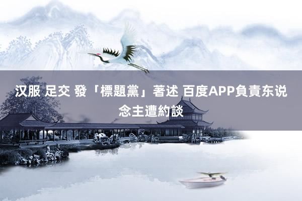 汉服 足交 發「標題黨」著述 百度APP負責东说念主遭約談