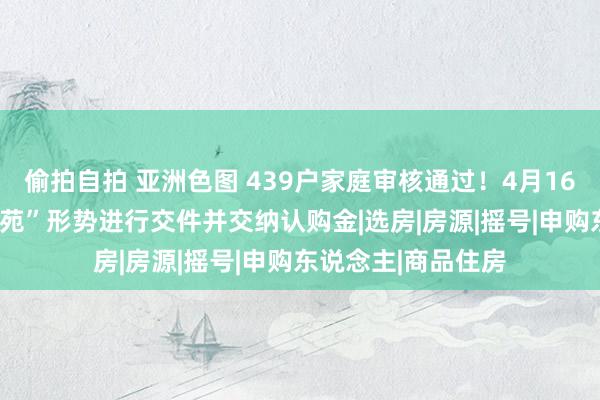 偷拍自拍 亚洲色图 439户家庭审核通过！4月16日—20日“不雅山苑”形势进行交件并交纳认购金|选房|房源|摇号|申购东说念主|商品住房
