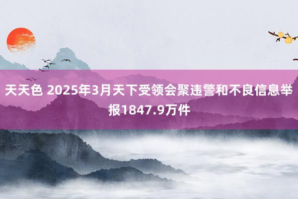 天天色 2025年3月天下受领会聚违警和不良信息举报1847.9万件