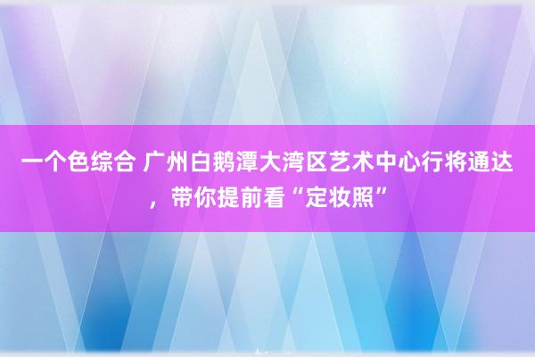 一个色综合 广州白鹅潭大湾区艺术中心行将通达，带你提前看“定妆照”