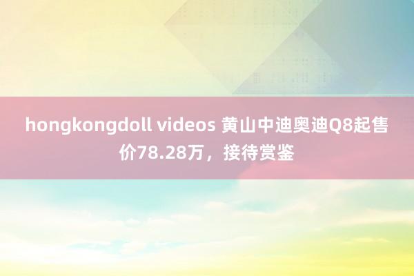 hongkongdoll videos 黄山中迪奥迪Q8起售价78.28万，接待赏鉴
