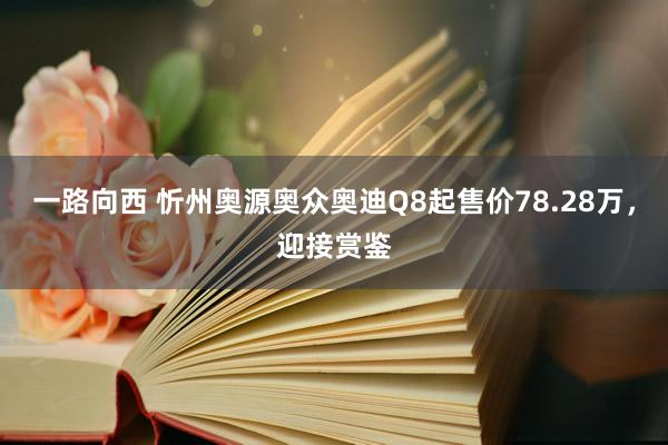 一路向西 忻州奥源奥众奥迪Q8起售价78.28万，迎接赏鉴