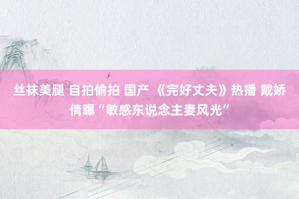 丝袜美腿 自拍偷拍 国产 《完好丈夫》热播 戴娇倩曝“敏感东说念主妻风光”