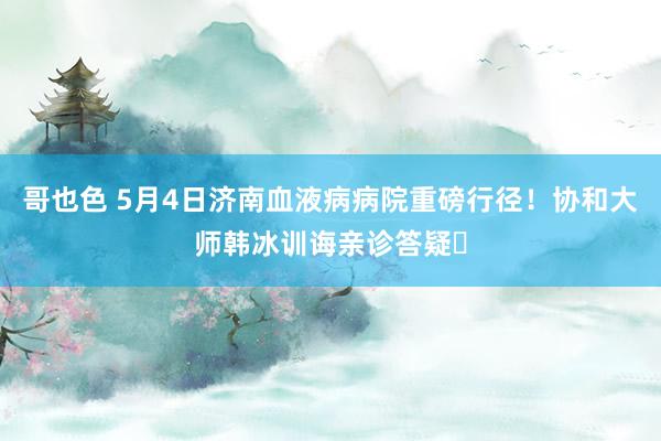 哥也色 5月4日济南血液病病院重磅行径！协和大师韩冰训诲亲诊答疑​