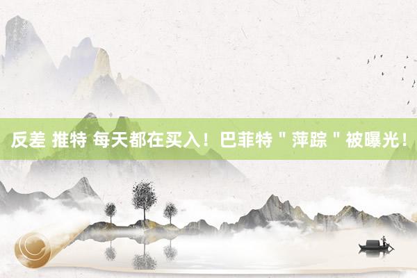 反差 推特 每天都在买入！巴菲特＂萍踪＂被曝光！