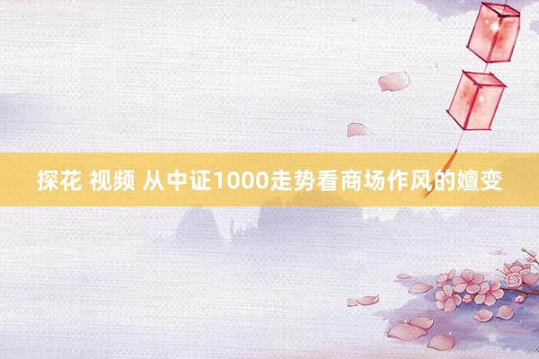 探花 视频 从中证1000走势看商场作风的嬗变