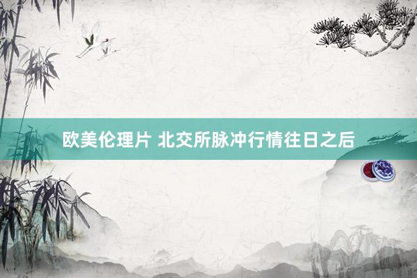 欧美伦理片 北交所脉冲行情往日之后