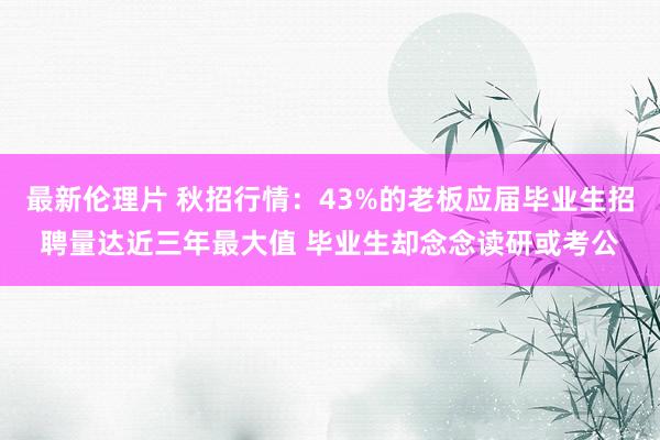 最新伦理片 秋招行情：43%的老板应届毕业生招聘量达近三年最大值 毕业生却念念读研或考公