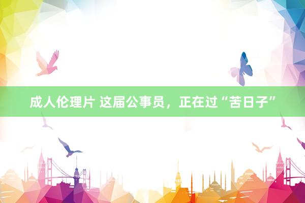成人伦理片 这届公事员，正在过“苦日子”