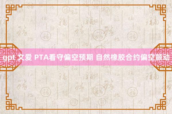 gpt 文爱 PTA看守偏空预期 自然橡胶合约偏空颤动