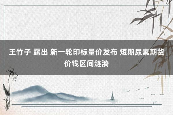 王竹子 露出 新一轮印标量价发布 短期尿素期货价钱区间涟漪