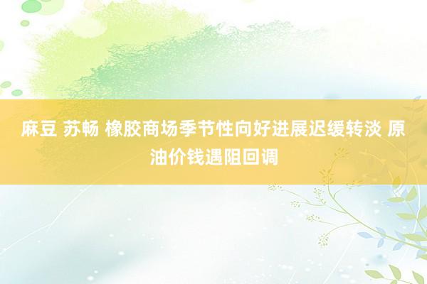 麻豆 苏畅 橡胶商场季节性向好进展迟缓转淡 原油价钱遇阻回调