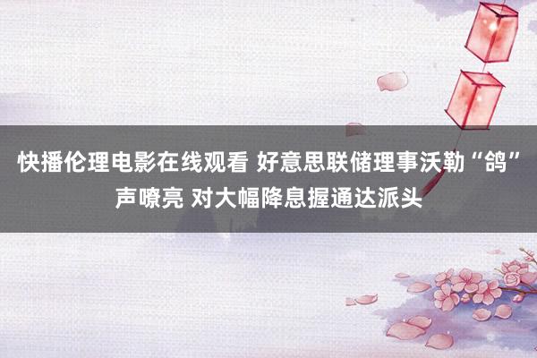 快播伦理电影在线观看 好意思联储理事沃勒“鸽”声嘹亮 对大幅降息握通达派头