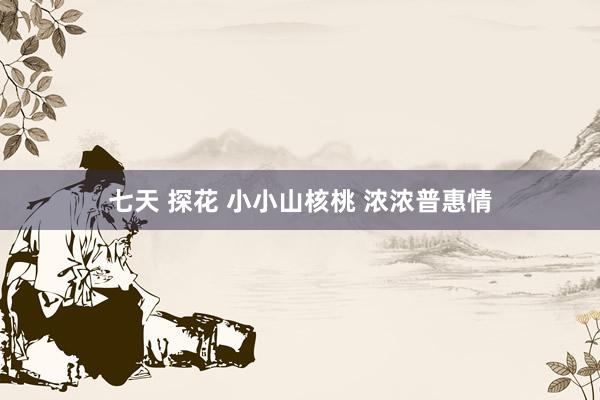 七天 探花 小小山核桃 浓浓普惠情