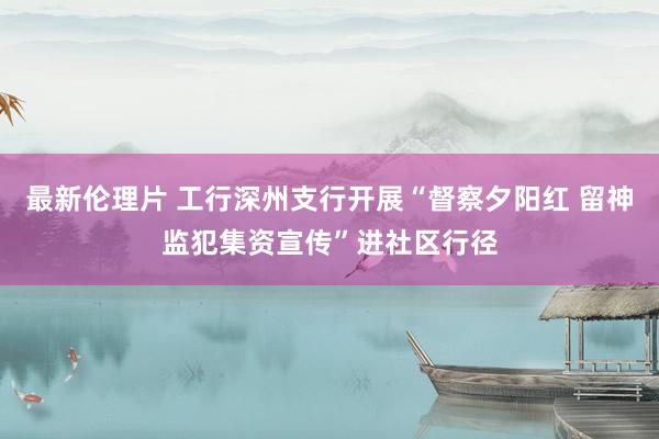 最新伦理片 工行深州支行开展“督察夕阳红 留神监犯集资宣传”进社区行径
