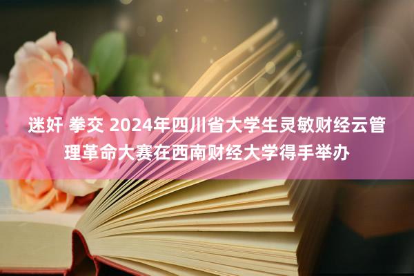 迷奸 拳交 2024年四川省大学生灵敏财经云管理革命大赛在西南财经大学得手举办