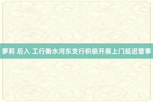 萝莉 后入 工行衡水河东支行积极开展上门延迟管事