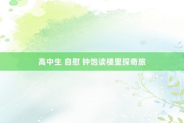 高中生 自慰 钟饱读楼里探奇旅
