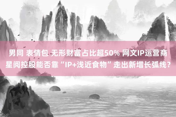 男同 表情包 无形财富占比超50% 网文IP运营商星阅控股能否靠“IP+浅近食物”走出新增长弧线？