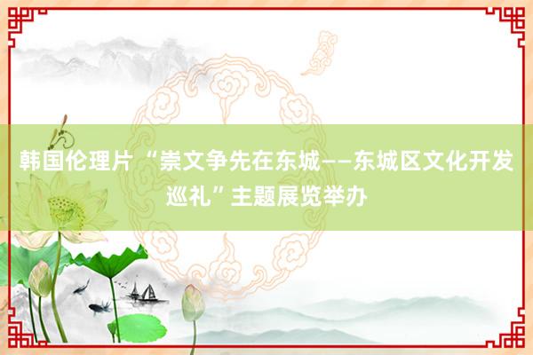 韩国伦理片 “崇文争先在东城——东城区文化开发巡礼”主题展览举办