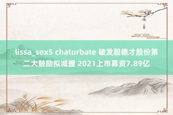 lissa_sex5 chaturbate 破发股德才股份第二大鼓励拟减握 2021上市募资7.89亿