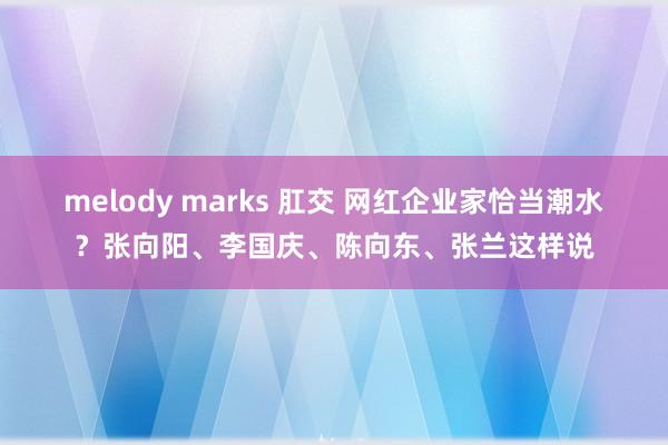 melody marks 肛交 网红企业家恰当潮水？张向阳、李国庆、陈向东、张兰这样说