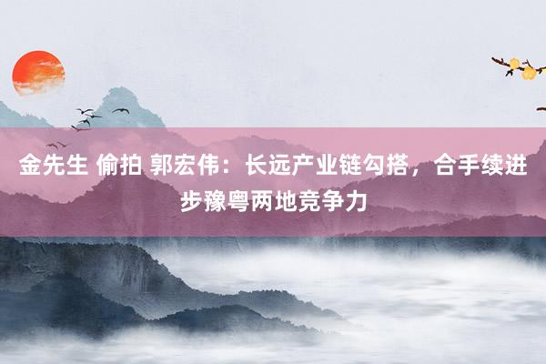 金先生 偷拍 郭宏伟：长远产业链勾搭，合手续进步豫粤两地竞争力