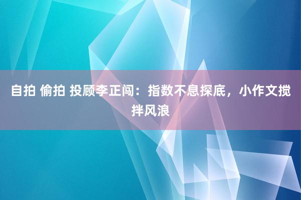 自拍 偷拍 投顾李正闯：指数不息探底，小作文搅拌风浪