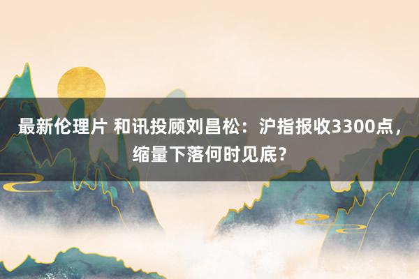 最新伦理片 和讯投顾刘昌松：沪指报收3300点，缩量下落何时见底？