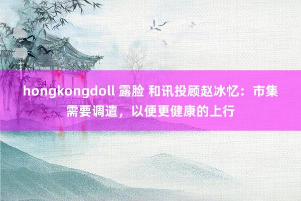 hongkongdoll 露脸 和讯投顾赵冰忆：市集需要调遣，以便更健康的上行