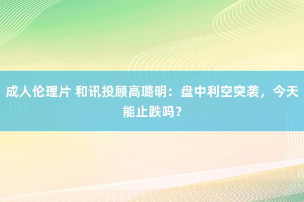 成人伦理片 和讯投顾高璐明：盘中利空突袭，今天能止跌吗？