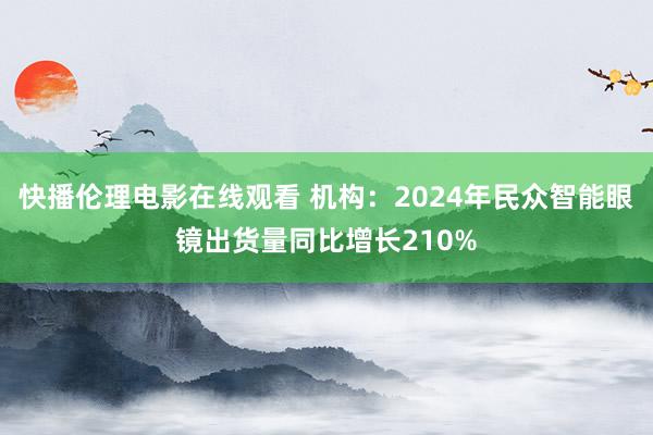 快播伦理电影在线观看 机构：2024年民众智能眼镜出货量同比增长210%