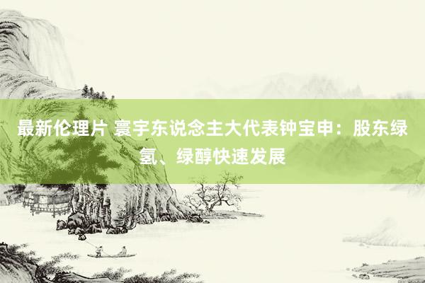 最新伦理片 寰宇东说念主大代表钟宝申：股东绿氢、绿醇快速发展