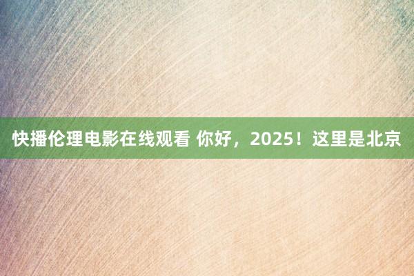 快播伦理电影在线观看 你好，2025！这里是北京