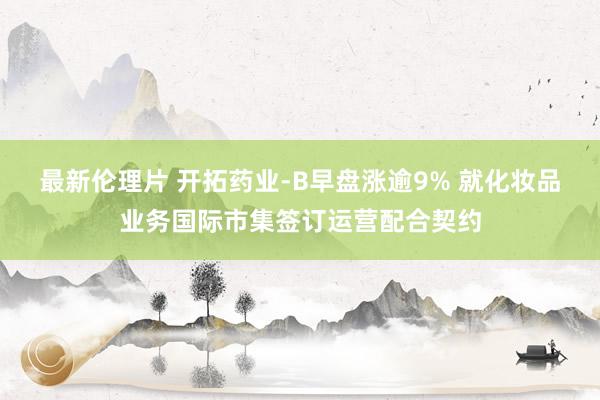 最新伦理片 开拓药业-B早盘涨逾9% 就化妆品业务国际市集签订运营配合契约