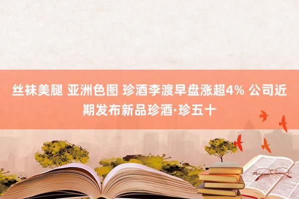 丝袜美腿 亚洲色图 珍酒李渡早盘涨超4% 公司近期发布新品珍酒·珍五十