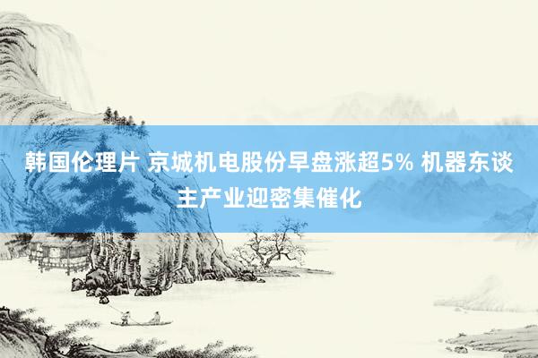 韩国伦理片 京城机电股份早盘涨超5% 机器东谈主产业迎密集催化