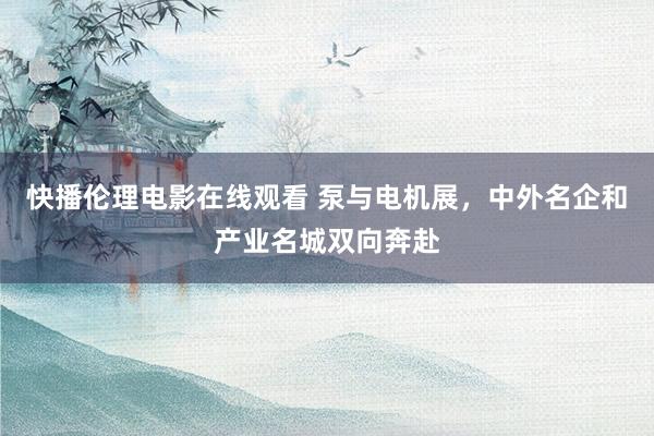 快播伦理电影在线观看 泵与电机展，中外名企和产业名城双向奔赴