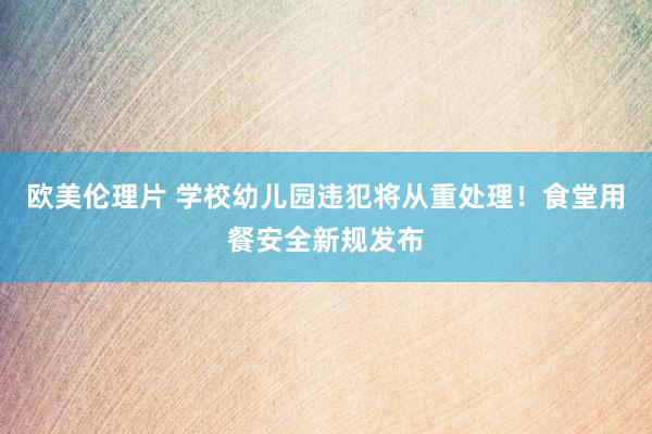 欧美伦理片 学校幼儿园违犯将从重处理！食堂用餐安全新规发布