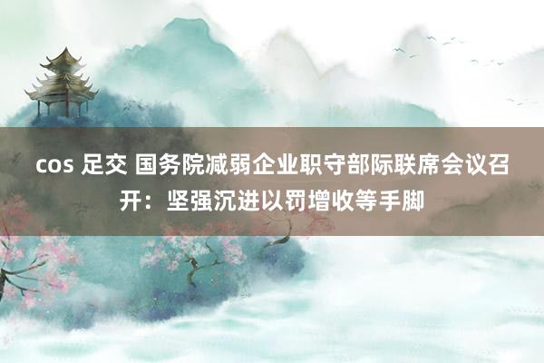cos 足交 国务院减弱企业职守部际联席会议召开：坚强沉进以罚增收等手脚