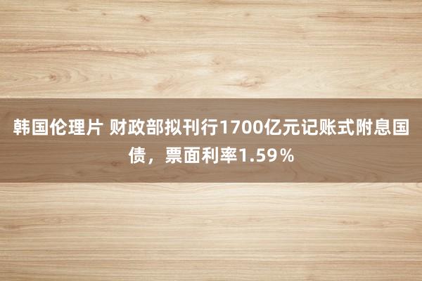 韩国伦理片 财政部拟刊行1700亿元记账式附息国债，票面利率1.59％
